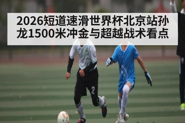 2026短道速滑世界杯北京站孙龙1500米冲金与超越战术看点